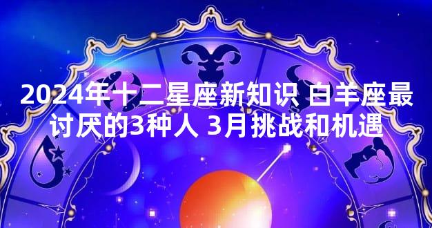 2024年十二星座新知识 白羊座最讨厌的3种人 3月挑战和机遇